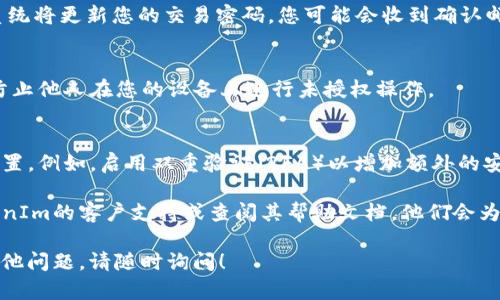 要修改TokenIm的交易密码，您可以按照以下步骤进行操作：

步骤1：登录您的账户
首先，打开TokenIm的官方网站或应用程序。使用您的账户凭证登录您的账户。确保您输入的信息是正确的，包括用户名和密码。

步骤2：进入安全设置
一旦成功登录，找到账户设置或安全设置选项。通常，这可以在您的个人资料或账户管理部分找到。

步骤3：找到修改密码的选项
在安全设置中，寻找“修改交易密码”或“更改密码”的选项。点击该链接以继续。

步骤4：验证身份
为了保护您的账户安全，系统可能要求您进行身份验证。这可能包括输入您的当前交易密码或使用手机验证码进行二次验证。按系统提示进行操作。

步骤5：输入新密码
在身份验证成功后，您将被引导到一个新的页面。在此页面上，您需要输入您的新交易密码。通常，平台会要求新密码符合一定的安全标准，如字母、数字和特殊字符的组合。

步骤6：确认新密码
在输入新密码后，您需要再次输入以确认。确保两次输入的密码完全一致，以避免输入错误。

步骤7：保存更改
完成新密码的输入后，点击“保存”或“确认”按钮以提交更改。系统将更新您的交易密码，您可能会收到确认邮件或短信。

步骤8：安全退出
建议您在修改交易密码后，立即安全退出您的账户。这样可以防止他人在您的设备上进行未授权操作。

其他安全措施
在您修改交易密码的同时，建议您定期审查其他的账户安全设置。例如，启用双重验证（2FA）以增加额外的安全层。保留一个强而独特的密码可以降低账号被盗的风险。

如果您在修改交易密码的过程中遇到任何问题，可以联系TokenIm的客户支持或查阅其帮助文档。他们会为您提供进一步的指导和支持。

希望这些信息能帮助您顺利修改TokenIm的交易密码。如有其他问题，请随时询问！