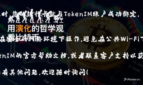 关于TokenIM绑定银行卡的问题，您可以按照以下步骤进行操作：

1. **登录TokenIM账号**：
   首先，打开TokenIM的官方网站或应用程序。使用您的账户信息登录。确保您的账户处于安全状态。

2. **访问账户设置**：
   登录后，找到“账户设置”或“个人信息”选项。这个选项一般位于页面右上角或者侧边栏。

3. **选择绑定银行卡**：
   在账户设置中，寻找“绑定银行卡”或“支付设置”的选项。点击进入。

4. **填写银行卡信息**：
   按照提示，输入您的银行卡信息。这通常包括银行卡号、开户行、持卡人姓名等。请确保信息准确无误，以免影响后续交易。

5. **验证信息**：
   提交信息后，系统可能会要求您进行身份验证。根据提示完成相关步骤，通常会涉及到短信验证或邮箱验证。

6. **确认绑定**：
   验证成功后，您会收到绑定成功的通知。此时，您的银行卡就与TokenIM账户成功绑定。

7. **安全注意事项**：
   在进行任何与金融相关的操作时，请确保在安全的网络环境下操作。避免在公共Wi-Fi下进行绑定等敏感操作，以保障您的信息安全。

如果您在绑定过程中遇到问题，可以参考TokenIM的官方帮助文档，或者联系客户支持以获取更多帮助。

希望这些信息可以帮助您顺利绑定银行卡。如有其他问题，欢迎随时询问！