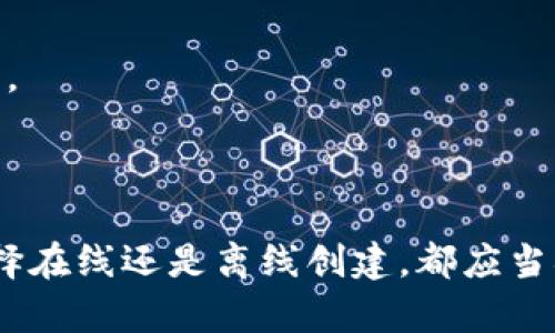 Tokenim钱包的创建可以在线或离线进行，具体取决于用户的选择和需要。以下是有关这两种方法的一些详细信息。

### 在线创建Tokenim钱包

创建Tokenim钱包的在线方式通常较为简单方便。用户只需访问Tokenim的官网或官方推荐的服务平台，按照步骤进行注册和创建。在这种情况下，用户需要提供一些基本信息，比如邮箱地址和密码。

#### 优点：
1. **方便快捷**：用户只需几分钟即可完成注册。
2. **实时性**：在线平台通常会提供最新的功能和安全更新。

#### 缺点：
1. **安全风险**：使用在线平台可能面临被黑客攻击的风险。
2. **隐私暴露**：用户的私密信息可能被不当使用。

### 离线创建Tokenim钱包

与在线方式不同，离线创建Tokenim钱包则更加注重安全性。在这种情况下，用户可以下载钱包软件并在没有互联网连接的环境中进行创建。这种方法能够有效降低因网络攻击而导致的资产风险。

#### 优点：
1. **高度安全**：离线环境避免了网络攻击的威胁。
2. **增强控制**：用户完全掌握自己的私钥，不必依赖第三方服务。

#### 缺点：
1. **相对复杂**：对于不熟悉技术的用户，离线创建可能会有一定难度。
2. **丢失风险**：如果用户的设备损坏或丢失，无备份的情况下可能会导致资产不可恢复。

### 结论

在选择Tokenim钱包的创建方式时，用户应根据自己的需求和技术水平进行选择。无论选择在线还是离线创建，都应当确保安全性，并妥善管理自己的私钥和助记词。安全使用钱包是保护数字资产的核心原则。