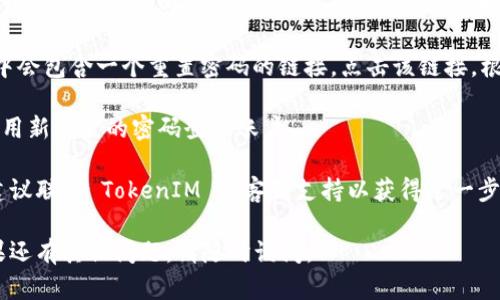 如果您忘记了 TokenIM 的密码，您可以按照以下步骤进行密码重置：

1. **打开 TokenIM 登录页面**：首先，前往 TokenIM 的官方网站，找到登录页面。

2. **点击“忘记密码”**：在登录界面，通常会有一个“忘记密码”或者“重置密码”的链接。点击这个链接。

3. **输入注册邮箱**：系统会要求您输入与您的 TokenIM 账户关联的电子邮件地址。确保您使用的是正确的注册邮箱。

4. **检查邮箱**：提交后，您会收到一封重置密码的邮件。请检查您的收件箱以及垃圾邮件文件夹。

5. **按照邮件中的指示操作**：邮件中会包含一个重置密码的链接。点击该链接，根据提示设置新密码。

6. **登录新密码**：返回登录页面，使用新设置的密码登录账户。

如果您在以上步骤中遇到任何问题，建议联系 TokenIM 的客服支持以获得进一步的帮助。

希望这些信息能帮助您找回账号！如果还有其他问题，请随时询问。