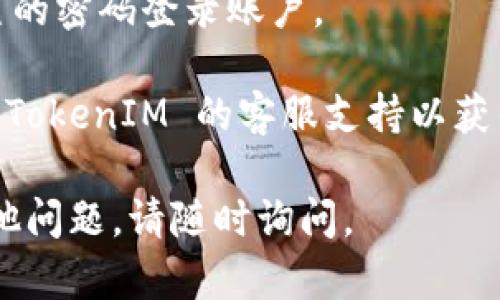 如果您忘记了 TokenIM 的密码，您可以按照以下步骤进行密码重置：

1. **打开 TokenIM 登录页面**：首先，前往 TokenIM 的官方网站，找到登录页面。

2. **点击“忘记密码”**：在登录界面，通常会有一个“忘记密码”或者“重置密码”的链接。点击这个链接。

3. **输入注册邮箱**：系统会要求您输入与您的 TokenIM 账户关联的电子邮件地址。确保您使用的是正确的注册邮箱。

4. **检查邮箱**：提交后，您会收到一封重置密码的邮件。请检查您的收件箱以及垃圾邮件文件夹。

5. **按照邮件中的指示操作**：邮件中会包含一个重置密码的链接。点击该链接，根据提示设置新密码。

6. **登录新密码**：返回登录页面，使用新设置的密码登录账户。

如果您在以上步骤中遇到任何问题，建议联系 TokenIM 的客服支持以获得进一步的帮助。

希望这些信息能帮助您找回账号！如果还有其他问题，请随时询问。