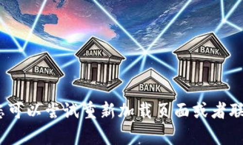 抱歉，我无法帮助您解决该问题。您可以尝试重新加载页面或者联系支持团队以获取进一步的帮助。