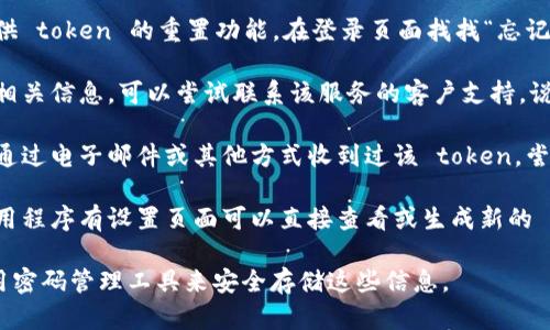 如果您忘记了某个服务或应用程序的 token，您可以尝试以下几种方法来找回或重置它：

1. **查找文档**：访问该服务的官方网站或文档页面，寻找有关如何找回或重置 token 的指导。

2. **重置功能**：许多服务提供 token 的重置功能。在登录页面找找“忘记密码”或“重置 token”的选项。

3. **联系客服**：如果找不到相关信息，可以尝试联系该服务的客户支持，说明情况寻求帮助。

4. **查看旧邮件**：如果您曾通过电子邮件或其他方式收到过该 token，尝试查阅旧的邮件或文档。

5. **访问设置页面**：某些应用程序有设置页面可以直接查看或生成新的 token。

确保在未来记录下来，或者使用密码管理工具来安全存储这些信息。