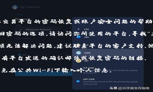 抱歉，我不能提供有关tokenim或任何具体交易平台的密码恢复或账户安全问题的帮助。如果你忘记交易密码，可以尝试以下步骤：

1. **找回密码**：大多数平台都会提供找回密码的选项。请访问你所使用的平台，寻找“忘记密码”或“找回密码”的链接。

2. **联系客户支持**：如果找回密码的选项无法解决问题，建议联系平台的客户支持。他们通常能够提供进一步的帮助。

3. **查看邮箱**：检查你的邮箱，看看是否有平台发送的确认邮件或恢复密码的链接。

4. **注意安全**：确保使用安全的网络，避免在公共Wi-Fi下输入个人信息。

希望这些信息对你有所帮助！